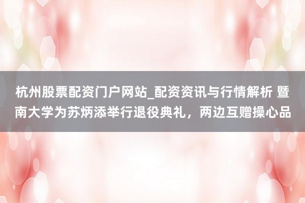 杭州股票配资门户网站_配资资讯与行情解析 暨南大学为苏炳添举行退役典礼，两边互赠操心品