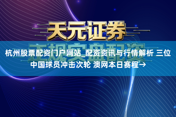 杭州股票配资门户网站_配资资讯与行情解析 三位中国球员冲击次轮 澳网本日赛程→