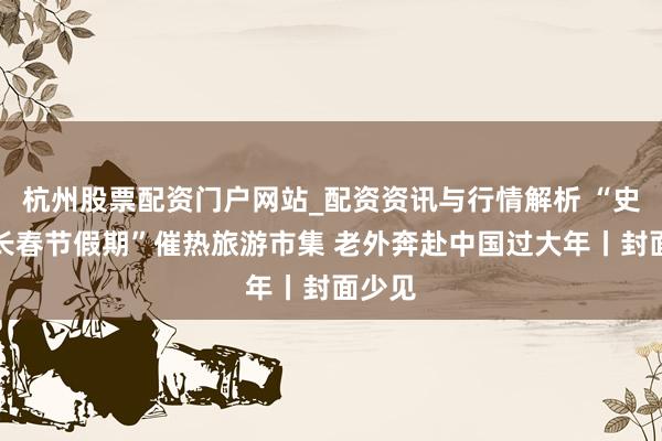 杭州股票配资门户网站_配资资讯与行情解析 “史上最长春节假期”催热旅游市集 老外奔赴中国过大年丨封面少见