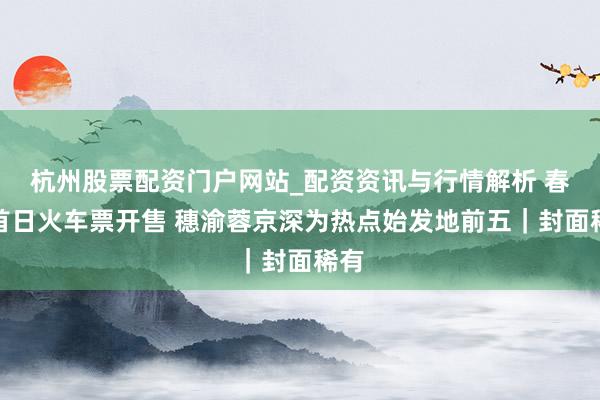 杭州股票配资门户网站_配资资讯与行情解析 春运首日火车票开售 穗渝蓉京深为热点始发地前五｜封面稀有