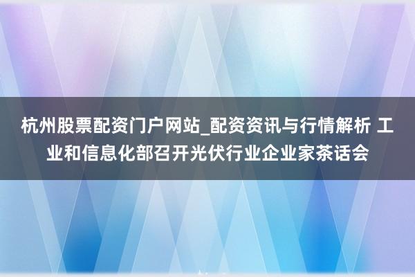 杭州股票配资门户网站_配资资讯与行情解析 工业和信息化部召开光伏行业企业家茶话会