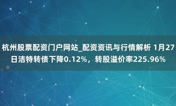 杭州股票配资门户网站_配资资讯与行情解析 1月27日洁特转债下降0.12%，转股溢价率225.96%