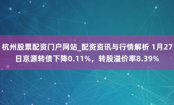 杭州股票配资门户网站_配资资讯与行情解析 1月27日京源转债下降0.11%，转股溢价率8.39%