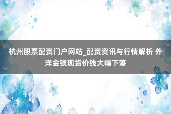 杭州股票配资门户网站_配资资讯与行情解析 外洋金银现货价钱大幅下落