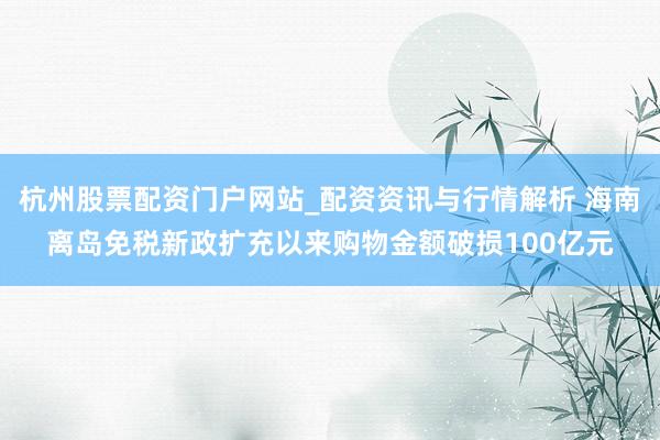 杭州股票配资门户网站_配资资讯与行情解析 海南离岛免税新政扩充以来购物金额破损100亿元