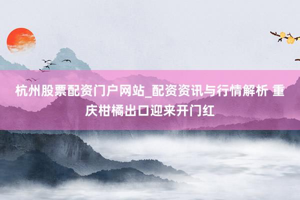 杭州股票配资门户网站_配资资讯与行情解析 重庆柑橘出口迎来开门红