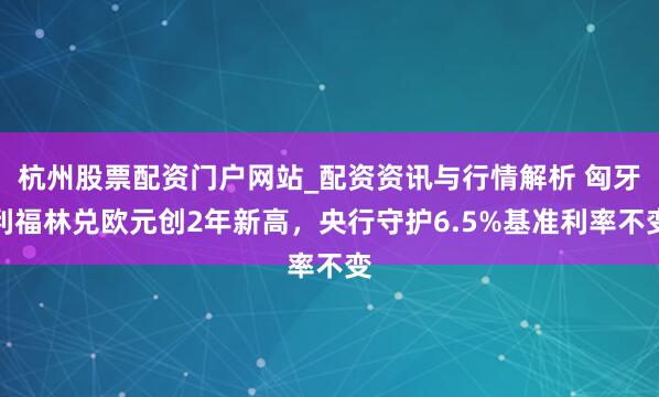 杭州股票配资门户网站_配资资讯与行情解析 匈牙利福林兑欧元创2年新高，央行守护6.5%基准利率不变