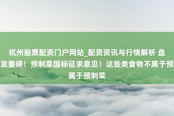 杭州股票配资门户网站_配资资讯与行情解析 盘后突发重磅！预制菜国标征求意见！这些类食物不属于预制菜