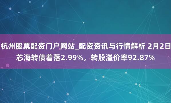 杭州股票配资门户网站_配资资讯与行情解析 2月2日芯海转债着落2.99%，转股溢价率92.87%