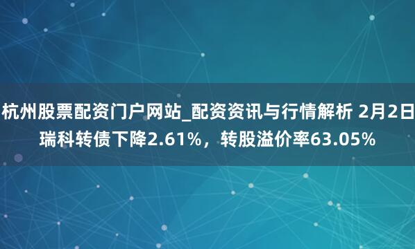 杭州股票配资门户网站_配资资讯与行情解析 2月2日瑞科转债下降2.61%，转股溢价率63.05%