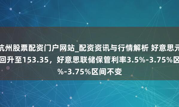 杭州股票配资门户网站_配资资讯与行情解析 好意思元兑日元回升至153.35，好意思联储保管利率3.5%-3.75%区间不变