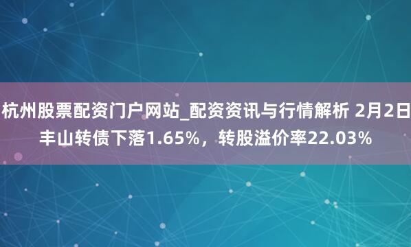 杭州股票配资门户网站_配资资讯与行情解析 2月2日丰山转债下落1.65%，转股溢价率22.03%