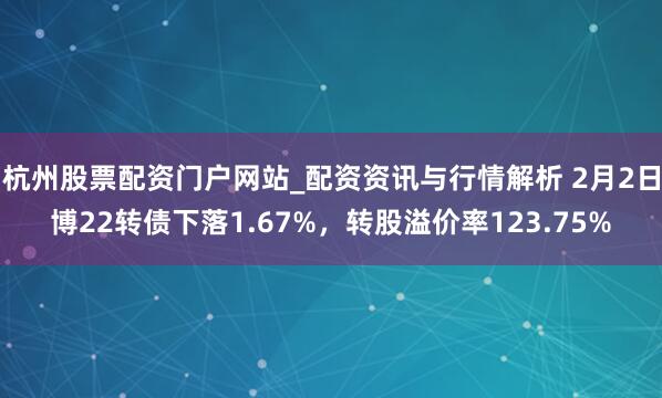 杭州股票配资门户网站_配资资讯与行情解析 2月2日博22转债下落1.67%，转股溢价率123.75%