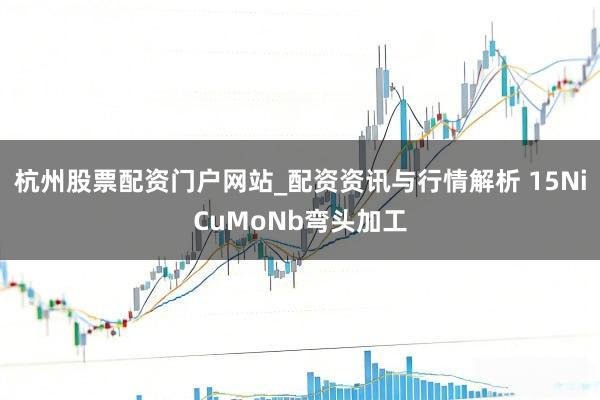 杭州股票配资门户网站_配资资讯与行情解析 15NiCuMoNb弯头加工