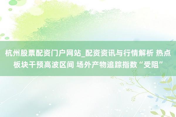 杭州股票配资门户网站_配资资讯与行情解析 热点板块干预高波区间 场外产物追踪指数“受阻”