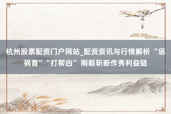 杭州股票配资门户网站_配资资讯与行情解析 “惩祸首”“打帮凶” 刚毅斩断作秀利益链