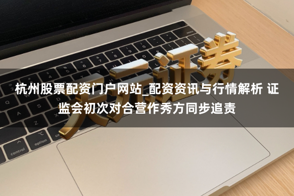 杭州股票配资门户网站_配资资讯与行情解析 证监会初次对合营作秀方同步追责