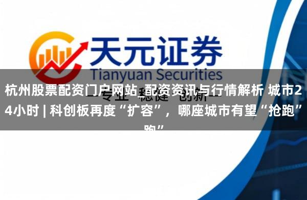 杭州股票配资门户网站_配资资讯与行情解析 城市24小时 | 科创板再度“扩容”，哪座城市有望“抢跑”