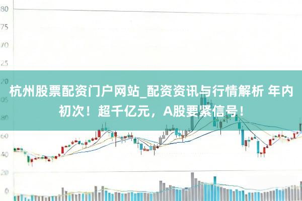 杭州股票配资门户网站_配资资讯与行情解析 年内初次！超千亿元，A股要紧信号！