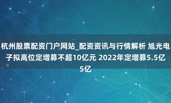 杭州股票配资门户网站_配资资讯与行情解析 旭光电子拟高位定增募不超10亿元 2022年定增募5.5亿