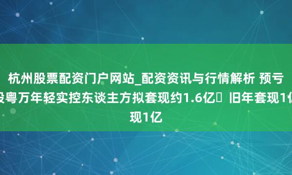 杭州股票配资门户网站_配资资讯与行情解析 预亏股粤万年轻实控东谈主方拟套现约1.6亿 旧年套现1亿