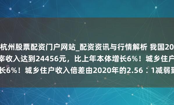 杭州股票配资门户网站_配资资讯与行情解析 我国2025年农民东谈主均可主宰收入达到24456元，比上年本体增长6%！城乡住户收入倍差由2020年的2.56∶1减弱到2.31∶1