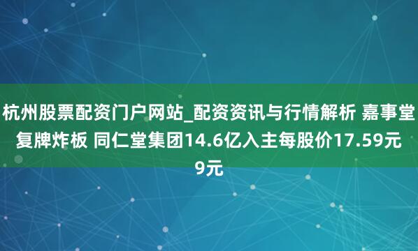 杭州股票配资门户网站_配资资讯与行情解析 嘉事堂复牌炸板 同仁堂集团14.6亿入主每股价17.59元