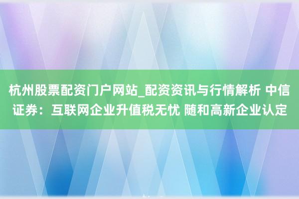 杭州股票配资门户网站_配资资讯与行情解析 中信证券：互联网企业升值税无忧 随和高新企业认定