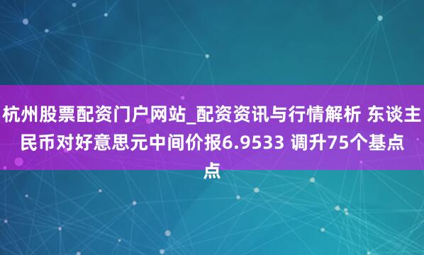 杭州股票配资门户网站_配资资讯与行情解析 东谈主民币对好意思元中间价报6.9533 调升75个基点
