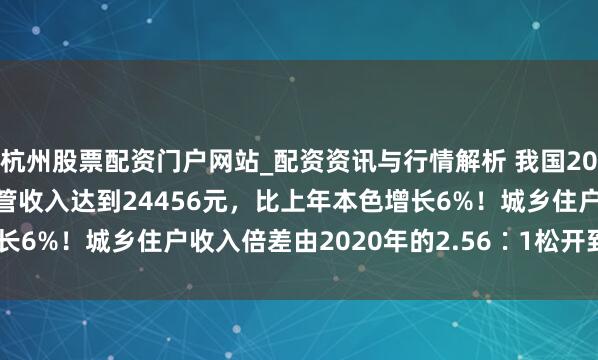 杭州股票配资门户网站_配资资讯与行情解析 我国2025年农民东谈主均可主管收入达到24456元，比上年本色增长6%！城乡住户收入倍差由2020年的2.56∶1松开到2.31∶1