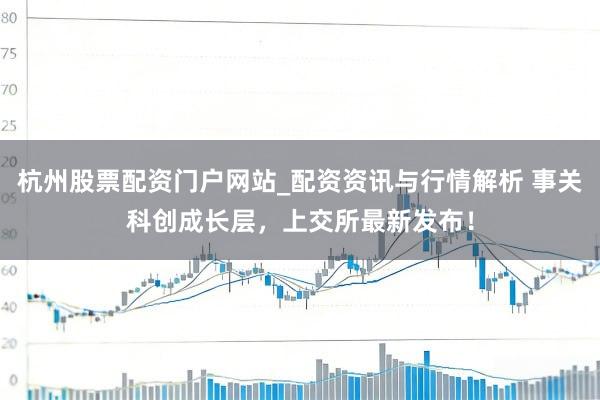 杭州股票配资门户网站_配资资讯与行情解析 事关科创成长层,上交所最新发布!