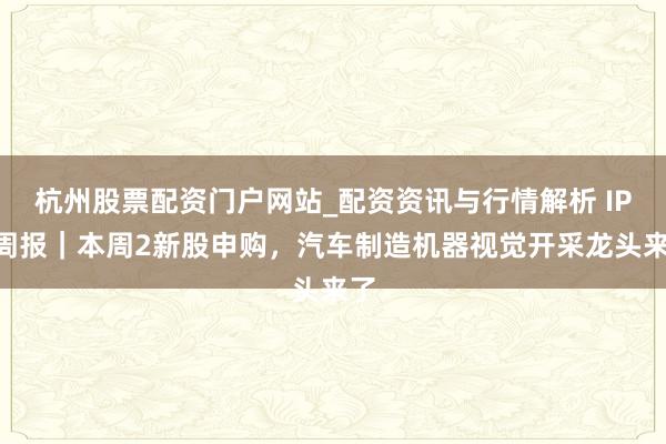 杭州股票配资门户网站_配资资讯与行情解析 IPO周报｜本周2新股申购，汽车制造机器视觉开采龙头来了