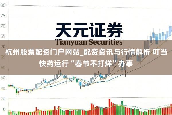 杭州股票配资门户网站_配资资讯与行情解析 叮当快药运行“春节不打烊”办事