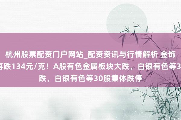 杭州股票配资门户网站_配资资讯与行情解析 金饰克价，单日再跌134元/克！A股有色金属板块大跌，白银有色等30股集体跌停