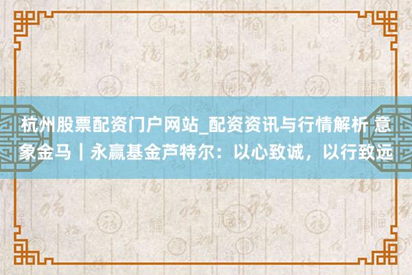 杭州股票配资门户网站_配资资讯与行情解析 意象金马｜永赢基金芦特尔：以心致诚，以行致远