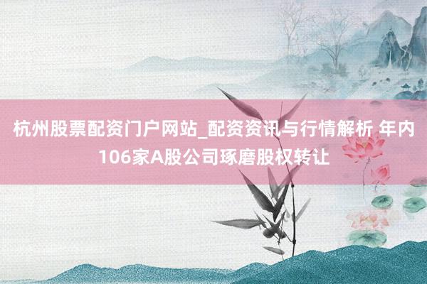 杭州股票配资门户网站_配资资讯与行情解析 年内106家A股公司琢磨股权转让