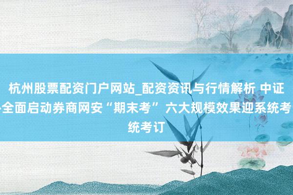 杭州股票配资门户网站_配资资讯与行情解析 中证协全面启动券商网安“期末考” 六大规模效果迎系统考订