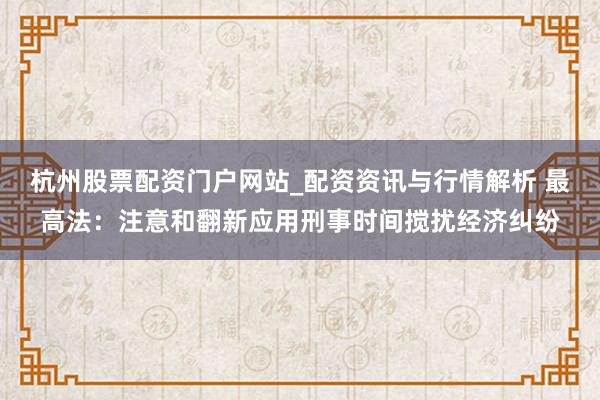 杭州股票配资门户网站_配资资讯与行情解析 最高法：注意和翻新应用刑事时间搅扰经济纠纷