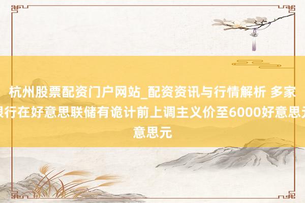 杭州股票配资门户网站_配资资讯与行情解析 多家银行在好意思联储有诡计前上调主义价至6000好意思元
