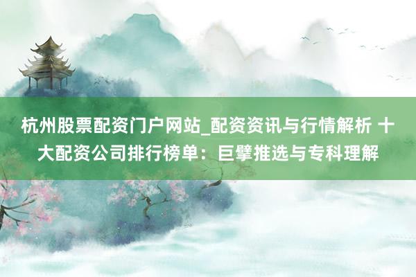 杭州股票配资门户网站_配资资讯与行情解析 十大配资公司排行榜单：巨擘推选与专科理解