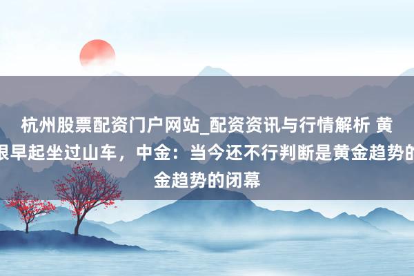 杭州股票配资门户网站_配资资讯与行情解析 黄金白银早起坐过山车，中金：当今还不行判断是黄金趋势的闭幕