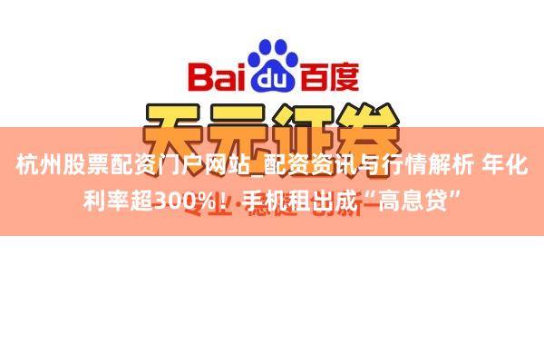 杭州股票配资门户网站_配资资讯与行情解析 年化利率超300%！手机租出成“高息贷”