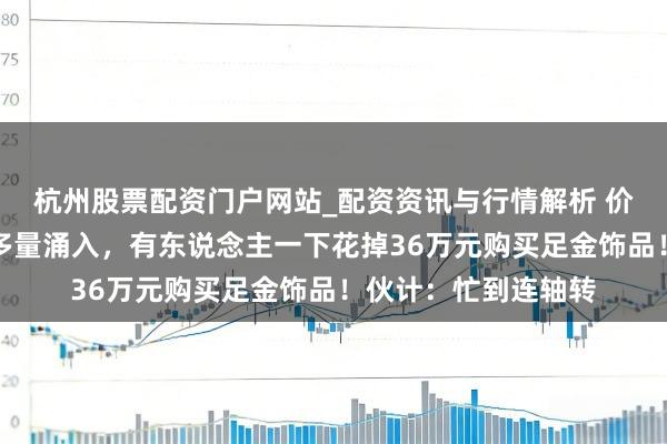 杭州股票配资门户网站_配资资讯与行情解析 价钱大跌，广州市民多量涌入，有东说念主一下花掉36万元购买足金饰品！伙计：忙到连轴转