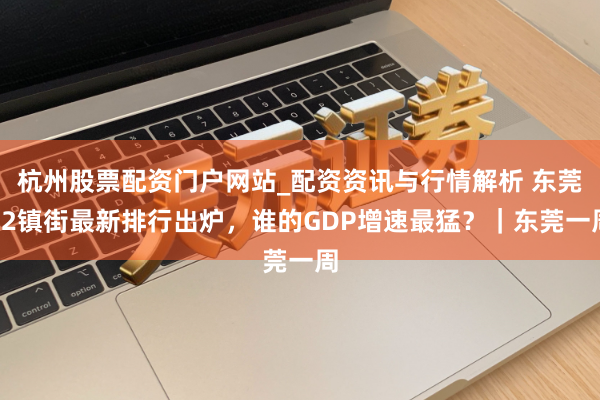 杭州股票配资门户网站_配资资讯与行情解析 东莞32镇街最新排行出炉，谁的GDP增速最猛？｜东莞一周