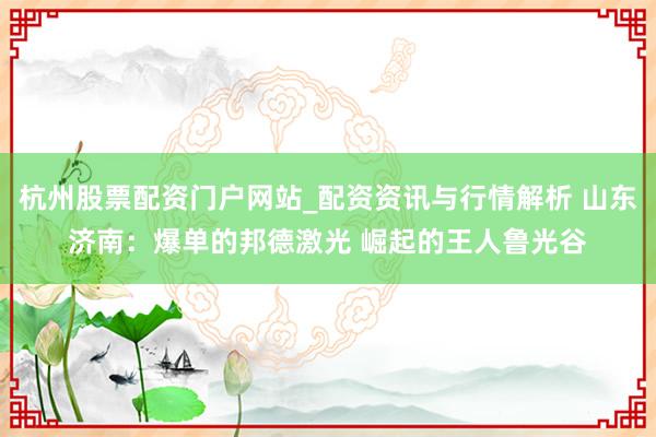 杭州股票配资门户网站_配资资讯与行情解析 山东济南：爆单的邦德激光 崛起的王人鲁光谷
