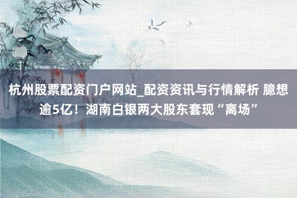 杭州股票配资门户网站_配资资讯与行情解析 臆想逾5亿！湖南白银两大股东套现“离场”