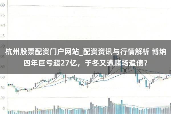 杭州股票配资门户网站_配资资讯与行情解析 博纳四年巨亏超27亿，于冬又遭赌场追债？
