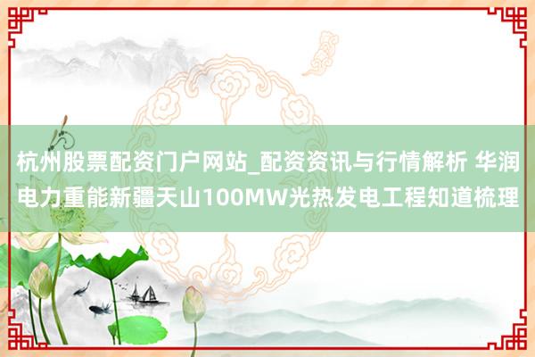 杭州股票配资门户网站_配资资讯与行情解析 华润电力重能新疆天山100MW光热发电工程知道梳理
