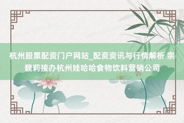 杭州股票配资门户网站_配资资讯与行情解析 宗馥莉接办杭州娃哈哈食物饮料营销公司