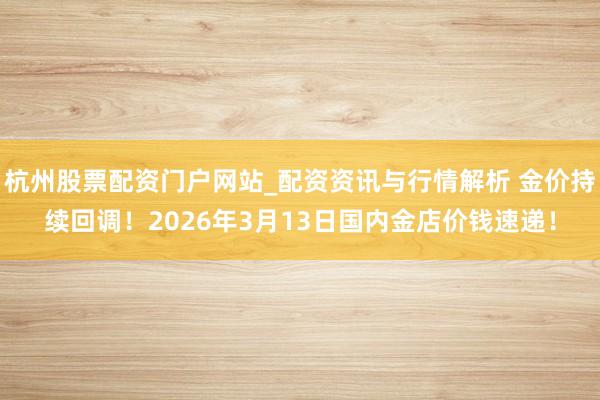 杭州股票配资门户网站_配资资讯与行情解析 金价持续回调！2026年3月13日国内金店价钱速递！